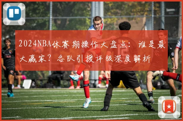 2024NBA休赛期操作大盘点:谁是最大赢家?各队引援评级深度解析